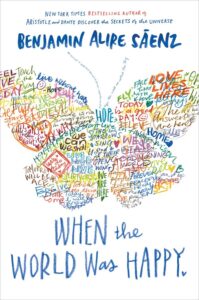 Illustrated cover for When the World Was Happy by Benjamin Alire Sáenz. The cover has a multi-colored word collage, designed so that the handwritten-style words and phrases overlap and take the shape of a butterfly. Some phrases include "live without hate", "love lives here", "tomorrow will be ace" and other positive messages.